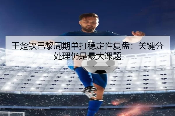 王楚钦巴黎周期单打稳定性复盘：关键分处理仍是最大课题